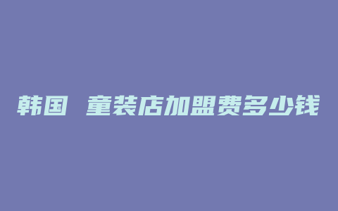 韩国 童装店加盟费多少钱啊