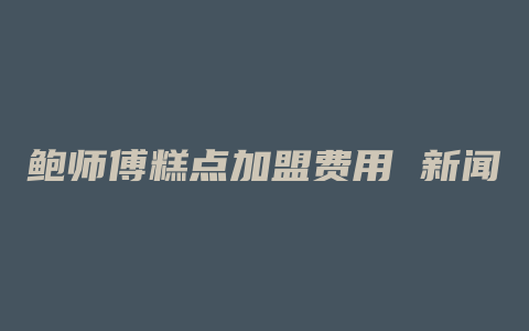 鲍师傅糕点加盟费用 新闻