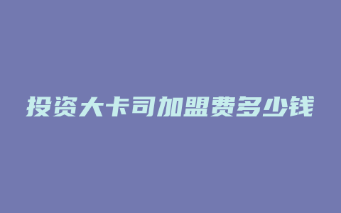 投资大卡司加盟费多少钱