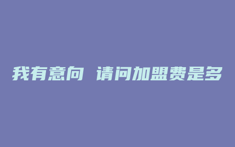 我有意向 请问加盟费是多少钱