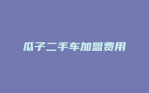 瓜子二手车加盟费用