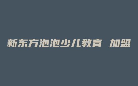 新东方泡泡少儿教育 加盟费