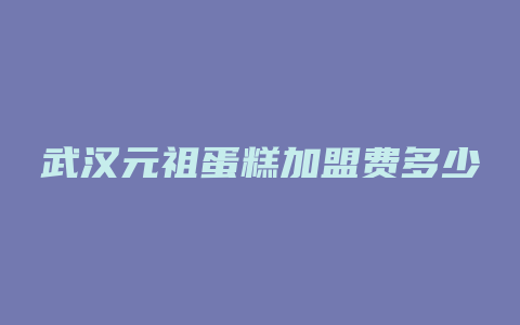 武汉元祖蛋糕加盟费多少